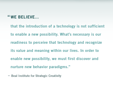 "We believe that the introduction of a technology is not sufficient to enable a new possibility. Whats necessary is our readiness to perceive that technology and recognize its value and meaning within our lives. In order to enable new possibility, we must first discover and nurture new behavior paradigms." Beal Institute for Strategic Creativity