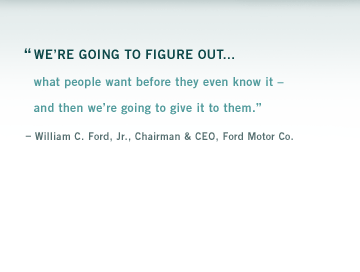 "Were going to figure out what people want before they even know it and then were going to give it to them." William C. Ford, Jr., Chairman and CEO, Ford Motor Company