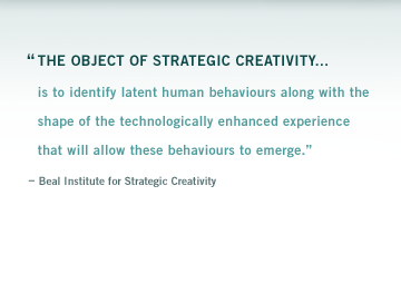 "We believe that the introduction of a technology is not sufficient to enable a new possibility. What�s necessary is our readiness to perceive that technology and recognize its value and meaning within our lives. In order to enable new possibility, we must first discover and nurture new behavior paradigms." � Beal Institute for Strategic Creativity